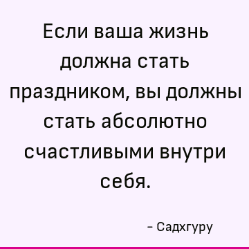 Если ваша жизнь должна стать праздником, вы должны стать абсолютно счастливыми внутри себя