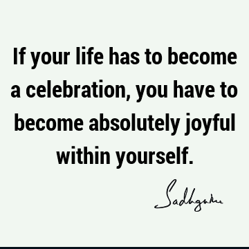 If your life has to become a celebration, you have to become absolutely joyful within