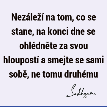 Nezáleží na tom, co se stane, na konci dne se ohlédněte za svou hloupostí a smejte se sami sobě, ne tomu druhé