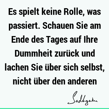 Es spielt keine Rolle, was passiert. Schauen Sie am Ende des Tages auf Ihre Dummheit zurück und lachen Sie über sich selbst, nicht über den