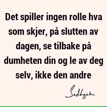 Det spiller ingen rolle hva som skjer, på slutten av dagen, se tilbake på dumheten din og le av deg selv, ikke den