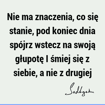 Nie ma znaczenia, co się stanie, pod koniec dnia spójrz wstecz na swoją głupotę i śmiej się z siebie, a nie z