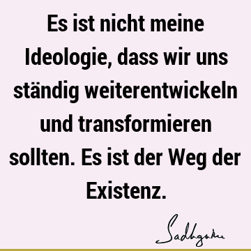 Es ist nicht meine Ideologie, dass wir uns ständig weiterentwickeln und transformieren sollten. Es ist der Weg der E