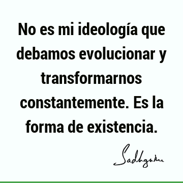 No es mi ideología que debamos evolucionar y transformarnos constantemente. Es la forma de