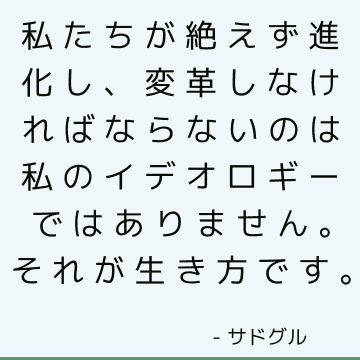 私たちが絶えず進化し、変革しなければならないのは私のイデオロギーではありません。 それが生き方です。