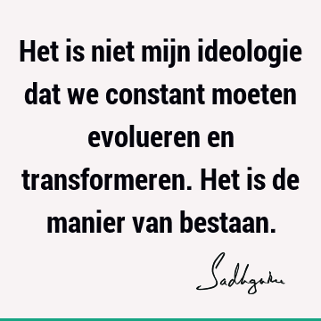 Het is niet mijn ideologie dat we constant moeten evolueren en transformeren. Het is de manier van