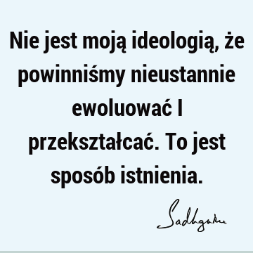 Nie jest moją ideologią, że powinniśmy nieustannie ewoluować i przekształcać. To jest sposób