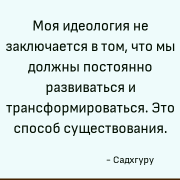 Моя идеология не заключается в том, что мы должны постоянно развиваться и трансформироваться. Это способ существования