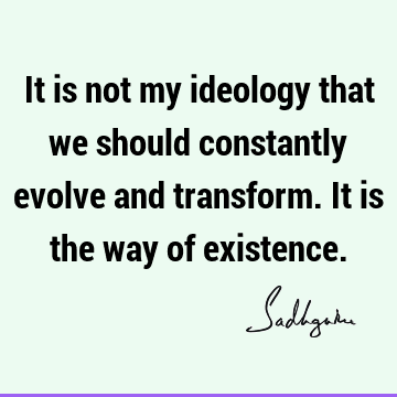 It is not my ideology that we should constantly evolve and transform. It is the way of