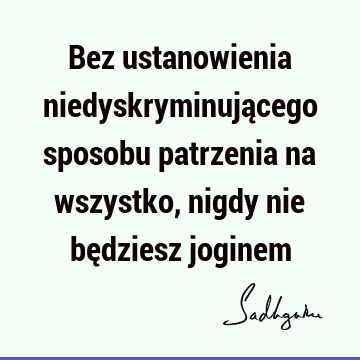 Bez ustanowienia niedyskryminującego sposobu patrzenia na wszystko, nigdy nie będziesz