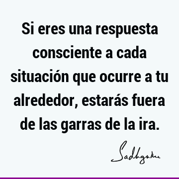 Si eres una respuesta consciente a cada situación que ocurre a tu alrededor, estarás fuera de las garras de la