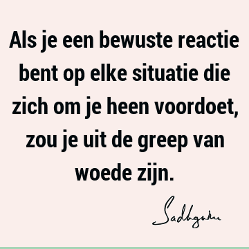 Als je een bewuste reactie bent op elke situatie die zich om je heen voordoet, zou je uit de greep van woede