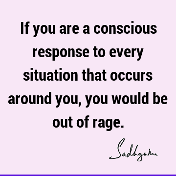 If you are a conscious response to every situation that occurs around you, you would be out of