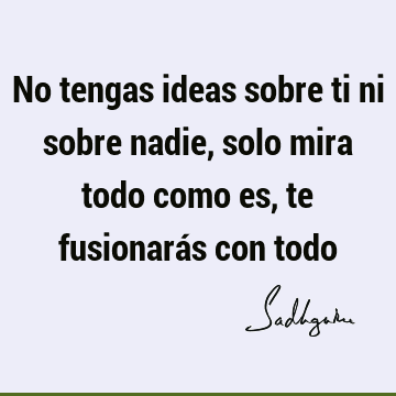 No tengas ideas sobre ti ni sobre nadie, solo mira todo como es, te fusionarás con