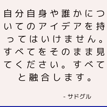 自分自身や誰かについてのアイデアを持ってはいけません。すべてをそのまま見てください。すべてと融合します。