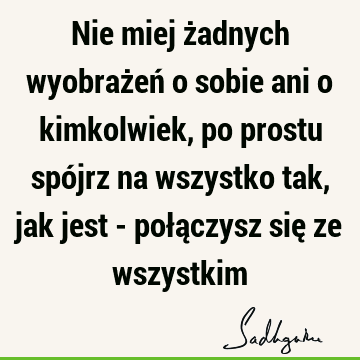 Nie miej żadnych wyobrażeń o sobie ani o kimkolwiek, po prostu spójrz na wszystko tak, jak jest - połączysz się ze