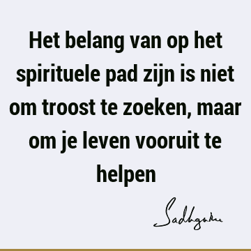 Het belang van op het spirituele pad zijn is niet om troost te zoeken, maar om je leven vooruit te