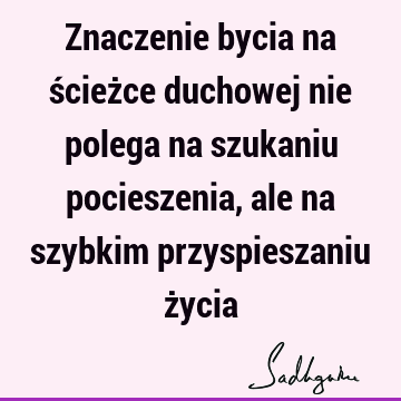 Znaczenie bycia na ścieżce duchowej nie polega na szukaniu pocieszenia, ale na szybkim przyspieszaniu ż