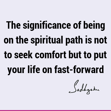 The significance of being on the spiritual path is not to seek comfort but to put your life on fast-