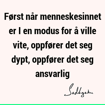 Først når menneskesinnet er i en modus for å ville vite, oppfører det seg dypt, oppfører det seg