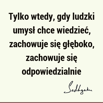 Tylko wtedy, gdy ludzki umysł chce wiedzieć, zachowuje się głęboko, zachowuje się