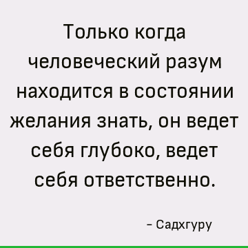 Только когда человеческий разум находится в состоянии желания знать, он ведет себя глубоко, ведет себя ответственно