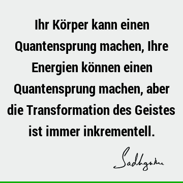 Ihr Körper kann einen Quantensprung machen, Ihre Energien können einen Quantensprung machen, aber die Transformation des Geistes ist immer