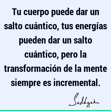 Tu cuerpo puede dar un salto cuántico, tus energías pueden dar un salto cuántico, pero la transformación de la mente siempre es