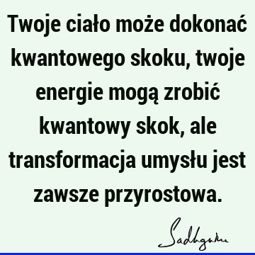 Twoje ciało może dokonać kwantowego skoku, twoje energie mogą zrobić kwantowy skok, ale transformacja umysłu jest zawsze