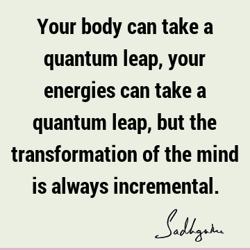Your body can take a quantum leap, your energies can take a quantum leap, but the transformation of the mind is always