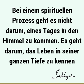 Bei einem spirituellen Prozess geht es nicht darum, eines Tages in den Himmel zu kommen. Es geht darum, das Leben in seiner ganzen Tiefe zu