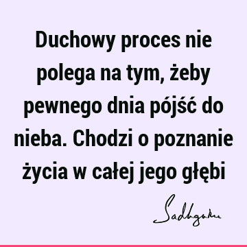 Duchowy proces nie polega na tym, żeby pewnego dnia pójść do nieba. Chodzi o poznanie życia w całej jego głę