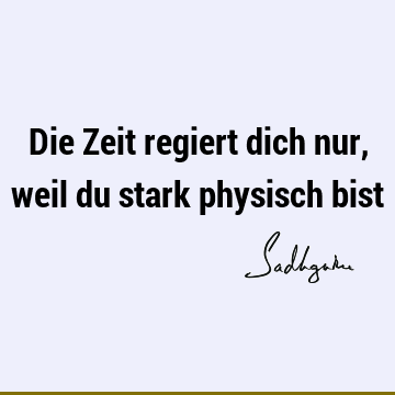 Die Zeit regiert dich nur, weil du stark physisch