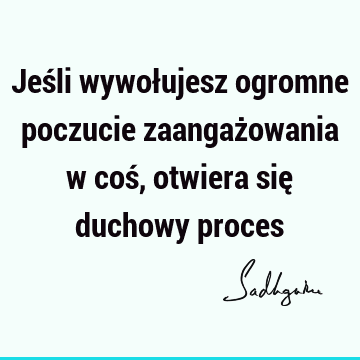 Jeśli wywołujesz ogromne poczucie zaangażowania w coś, otwiera się duchowy