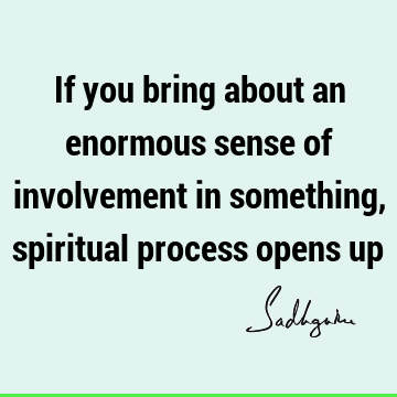 If you bring about an enormous sense of involvement in something, spiritual process opens