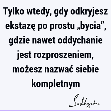 Tylko wtedy, gdy odkryjesz ekstazę po prostu „bycia”, gdzie nawet oddychanie jest rozproszeniem, możesz nazwać siebie