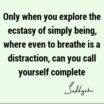 Only when you explore the ecstasy of simply being, where even to breathe is a distraction, can you call yourself