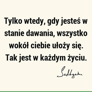 Tylko wtedy, gdy jesteś w stanie dawania, wszystko wokół ciebie ułoży się. Tak jest w każdym ż