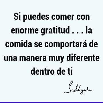 Si puedes comer con enorme gratitud ... la comida se comportará de una manera muy diferente dentro de