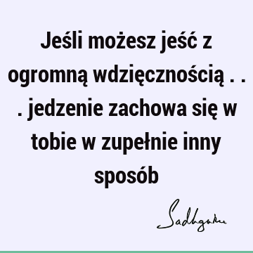 Jeśli możesz jeść z ogromną wdzięcznością ... jedzenie zachowa się w tobie w zupełnie inny sposó