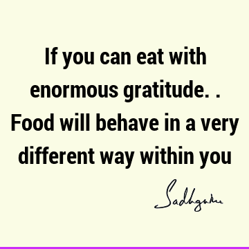 If you can eat with enormous gratitude..food will behave in a very different way within