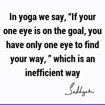 In yoga we say, “If your one eye is on the goal, you have only one eye to find your way,” which is an inefficient