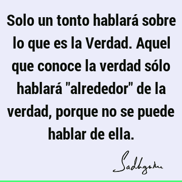 Solo un tonto hablará sobre lo que es la Verdad. Aquel que conoce la verdad sólo hablará "alrededor" de la verdad, porque no se puede hablar de