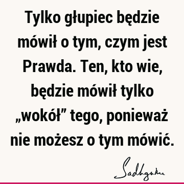 Tylko głupiec będzie mówił o tym, czym jest Prawda. Ten, kto wie, będzie mówił tylko „wokół” tego, ponieważ nie możesz o tym mówić