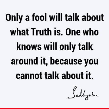 Only a fool will talk about what Truth is. One who knows will only talk around it, because you cannot talk about