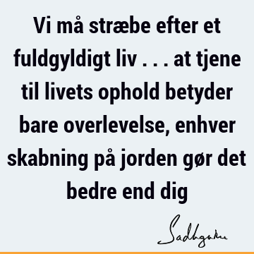 Vi må stræbe efter et fuldgyldigt liv ... at tjene til livets ophold betyder bare overlevelse, enhver skabning på jorden gør det bedre end