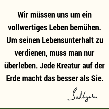 Wir müssen uns um ein vollwertiges Leben bemühen. Um seinen Lebensunterhalt zu verdienen, muss man nur überleben. Jede Kreatur auf der Erde macht das besser