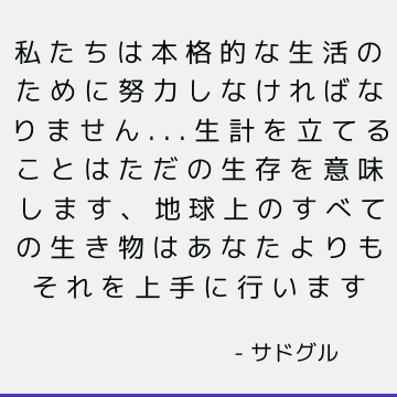 私たちは本格的な生活のために努力しなければなりません...生計を立てることはただの生存を意味します、地球上のすべての生き物はあなたよりもそれを上手に行います