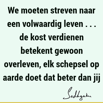 We moeten streven naar een volwaardig leven ... de kost verdienen betekent gewoon overleven, elk schepsel op aarde doet dat beter dan