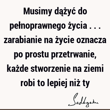 Musimy dążyć do pełnoprawnego życia ... zarabianie na życie oznacza po prostu przetrwanie, każde stworzenie na ziemi robi to lepiej niż